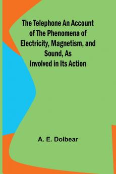 The Telephone An Account of the Phenomena of Electricity Magnetism and Sound as Involved in Its Action