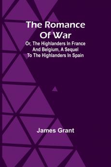 The Romance of War; Or The Highlanders in France and Belgium A Sequel to the Highlanders in Spain