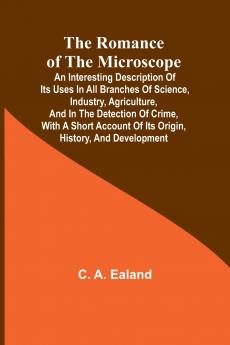 The Romance of the Microscope; An interesting description of its uses in all branches of science industry agriculture and in the detection of crime with a short account of its origin history and development