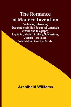 The Romance of Modern Invention; Containing Interesting Descriptions in Non-technical Language of Wireless Telegraphy Liquid Air Modern Artillery Submarines Dirigible Torpedoes Solar Motors Airships &c. &c.