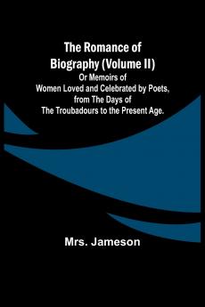 The Romance of Biography (Volume II); Or Memoirs of Women Loved and Celebrated by Poets from the Days of the Troubadours to the Present Age.