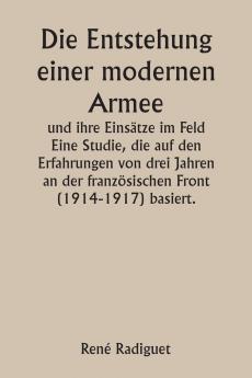 Die Entstehung einer modernen Armee und ihre Einsätze im Feld  Eine Studie die auf den Erfahrungen von drei Jahren an der französischen Front (1914-1917) basiert.