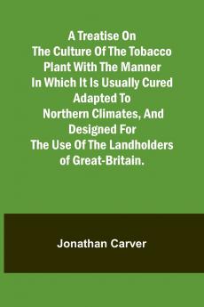 A treatise on the culture of the tobacco plant with the manner in which it is usually cured Adapted to northern climates and designed for the use of the landholders of Great-Britain.