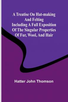 A Treatise on Hat-Making and Felting Including a Full Exposition of the Singular Properties of Fur Wool and Hair