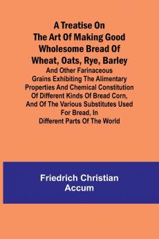 A treatise on the art of making good wholesome bread of wheat oats rye barley and other farinaceous grains Exhibiting the alimentary properties and chemical constitution of different kinds of bread corn and of the various substitutes used for bread i