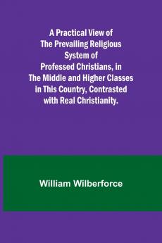 A Practical View of the Prevailing Religious System of Professed Christians in the Middle and Higher Classes in this Country Contrasted with Real Christianity.