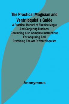 The Practical Magician and Ventriloquist's Guide; A practical manual of fireside magic and conjuring illusions containing also complete instructions for acquiring and practising the art of ventriloquism.