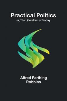 Practical Politics; or the Liberalism of To-day