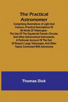 The Practical Astronomer; Comprising illustrations of light and colours--practical descriptions of all kinds of telescopes--the use of the equatorial-transit--circular and other astronomical instruments a particular account of the Earl of Rosse's large