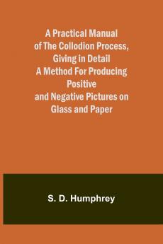 A Practical Manual of the Collodion Process Giving in Detail a Method For Producing Positive and Negative Pictures on Glass and Paper.
