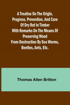 A Treatise on the Origin Progress Prevention and Cure of Dry Rot in Timber With remarks on the means of preserving wood from destruction by sea worms beetles ants etc.