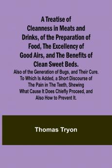 A Treatise of Cleanness in Meats and Drinks of the Preparation of Food the Excellency of Good Airs and the Benefits of Clean Sweet Beds. Also of the Generation of Bugs and Their Cure. To Which Is Added a Short Discourse of the Pain in the Teeth Shew