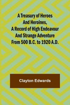 A Treasury of Heroes and Heroines A Record of High Endeavour and Strange Adventure from 500 B.C. to 1920 A.D.