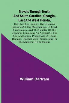 Travels Through North and South Carolina Georgia East and West Florida the Cherokee Country the Extensive Territories of the Muscogulges or Creek Confederacy and the Country of the Chactaws Containing an Account of the Soil and Natural Productions o