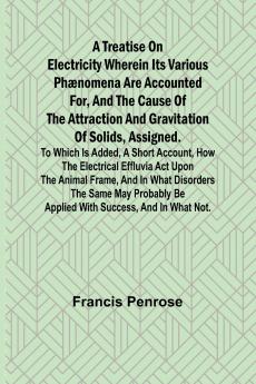 A Treatise on Electricity Wherein its various phænomena are accounted for and the cause of the attraction and gravitation of solids assigned. To which is added a short account how the electrical effluvia act upon the animal frame and in what disorder