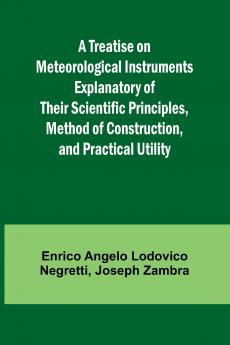 A Treatise on Meteorological Instruments Explanatory of Their Scientific Principles Method of Construction and Practical Utility
