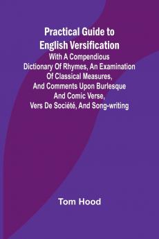 Practical Guide to English Versification; With a Compendious Dictionary of Rhymes an Examination of Classical Measures and Comments Upon Burlesque and Comic Verse Vers de Société and Song-writing