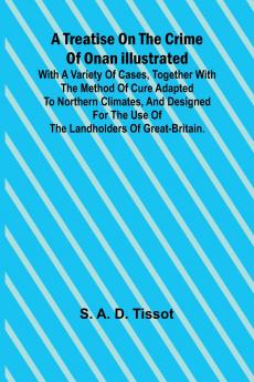 A Treatise on the Crime of Onan Illustrated with a Variety of Cases Together with the Method of Cure Adapted to northern climates and designed for the use of the landholders of Great-Britain.