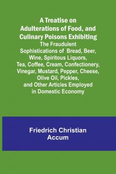 A Treatise on Adulterations of Food and Culinary Poisons Exhibiting the Fraudulent Sophistications of Bread Beer Wine Spiritous Liquors Tea Coffee Cream Confectionery Vinegar Mustard Pepper Cheese Olive Oil Pickles and Other Articles Employ