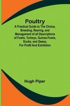 Poultry; A Practical Guide to the Choice Breeding Rearing and Management of all Descriptions of Fowls Turkeys Guinea-fowls Ducks and Geese for Profit and Exhibition.