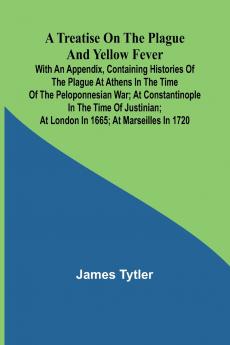 A Treatise on the Plague and Yellow Fever With an Appendix containing histories of the plague at Athens in the time of the Peloponnesian War; at Constantinople in the time of Justinian; at London in 1665; at Marseilles in 1720