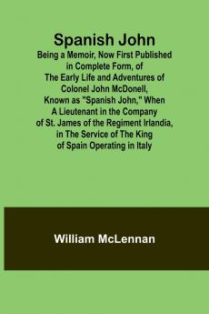 Spanish John; Being a Memoir Now First Published in Complete Form of the Early Life and Adventures of Colonel John McDonell Known as Spanish John When a Lieutenant in the Company of St. James of the Regiment Irlandia in the Service of the King of S