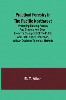 Practical Forestry in the Pacific Northwest; Protecting Existing Forests and Growing New Ones from the Standpoint of the Public and That of the Lumberman with an Outline of Technical Methods