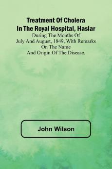 Treatment of Cholera in the Royal Hospital Haslar During the months of July and August 1849 with remarks on the name and origin of the disease.