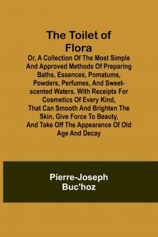 The Toilet of Flora or A collection of the most simple and approved methods of preparing baths essences pomatums powders perfumes and sweet-scented waters. With receipts for cosmetics of every kind that can smooth and brighten the skin give force