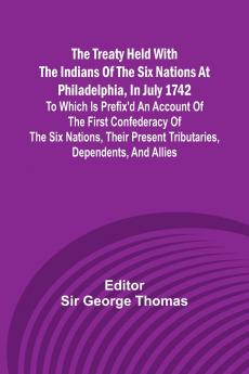 The Treaty Held with the Indians of the Six Nations at Philadelphia in July 1742 To which is Prefix'd an Account of the first Confederacy of the Six Nations their present Tributaries Dependents and Allies