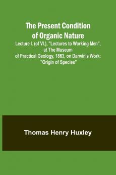 The Present Condition of Organic Nature; Lecture I. (of VI.) Lectures to Working Men at the Museum of Practical Geology 1863 on Darwin's Work