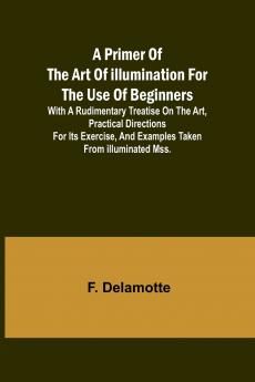 A Primer of the Art of Illumination for the Use of Beginners; With a rudimentary treatise on the art practical directions for its exercise and examples taken from illuminated mss.