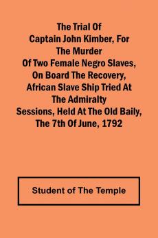 The Trial of Captain John Kimber for the Murder of Two Female Negro Slaves on Board the Recovery African Slave Ship Tried at the Admiralty Sessions Held at the Old Baily the 7th of June 1792