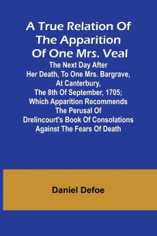 A True Relation of the Apparition of one Mrs. Veal The Next Day after Her Death to one Mrs. Bargrave at Canterbury the 8th of September 1705; which Apparition Recommends the Perusal of Drelincourt's Book of Consolations against the Fears of Death