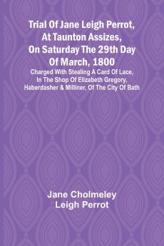 Trial of Jane Leigh Perrot at Taunton Assizes on Saturday the 29th day of March 1800; charged with stealing a card of lace in the shop of Elizabeth Gregory haberdasher & milliner of the city of Bath