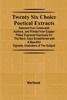 Twenty Six Choice Poetical Extracts Selected from Celebrated Authors and Printed from Copper Plates Engraved Expressly for the Work Each Embellished with a Beautiful Vignette Illustrative of the Subject