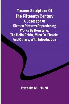 Tuscan Sculpture of the Fifteenth Century A Collection of Sixteen Pictures Reproducing Works by Donatello the Della Robia Mino da Fiesole and Others with Introduction