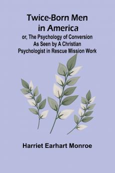 Twice-born Men in America or The Psychology of Conversion as Seen by a Christian Psychologist in Rescue Mission Work