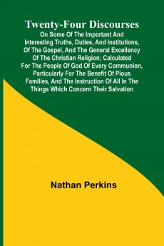 Twenty-four Discourses On Some of the Important and Interesting Truths Duties and Institutions of the Gospel and the General Excellency of the Christian Religion; Calculated for the People of God of Every Communion Particularly for the Benefit of Pio