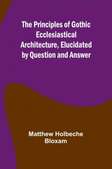 The Principles of Gothic Ecclesiastical Architecture Elucidated by Question and Answer