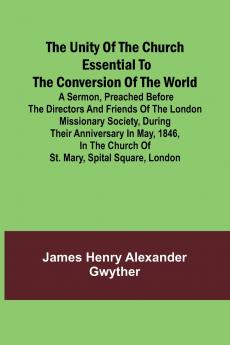 The Unity of the Church Essential to the Conversion of the World; A Sermon Preached Before the Directors and Friends of the London Missionary Society During Their Anniversary in May 1846 in the Church of St. Mary Spital Square London