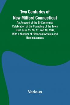 Two Centuries of New Milford Connecticut An Account of the Bi-Centennial Celebration of the Founding of the Town Held June 15 16 17 and 18 1907 With a Number of Historical Articles and Reminiscences