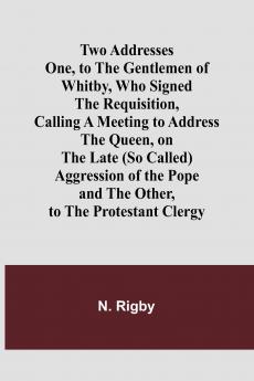 Two Addresses One to the Gentlemen of Whitby Who Signed the Requisition Calling a Meeting to Address the Queen on the Late (So Called) Aggression of the Pope