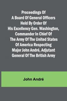 Proceedings of a board of general officers held by order of His Excellency Gen. Washington commander in chief of the Army of the United States of America respecting Major John André adjutant general of the British Army
