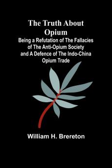 The Truth about Opium Being a Refutation of the Fallacies of the Anti-Opium Society and a Defence of the Indo-China Opium Trade