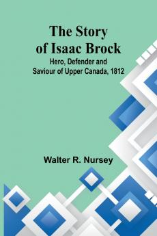 The Story of Isaac Brock; Hero Defender and Saviour of Upper Canada 1812