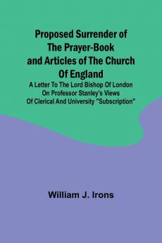 Proposed Surrender of the Prayer-Book and Articles of the Church of England; A Letter to the Lord Bishop of London on Professor Stanley's Views of Clerical and University Subscription