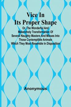 Vice in its Proper Shape;  Vice in its Proper Shape Or The Wonderful and Melancholy Transformation of Several Naughty Masters and Misses Into Those Contemptible Animals Which They Most Resemble In Disposition.