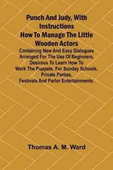 Punch and Judy with Instructions How to Manage the Little Wooden Actors; Containing New and Easy Dialogues Arranged for the Use of Beginners Desirous to Learn How to Work the Puppets. For Sunday Schools Private Parties Festivals and Parlor Entertainme