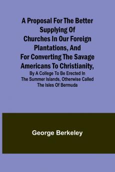 A Proposal for the Better Supplying of Churches in Our Foreign Plantations and for Converting the Savage Americans to Christianity By a College to Be Erected in the Summer Islands Otherwise Called the Isles of Bermuda